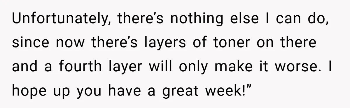Unfortunately, there’s nothing else I can do, since now there’s layers of toner on there and a fourth layer will only make it worse. I hope up you have a...