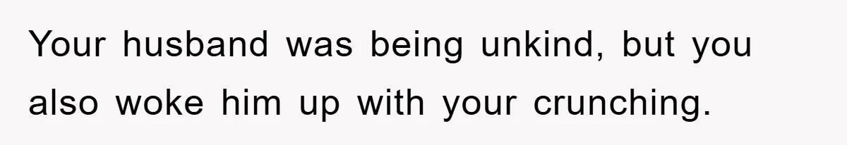 Your husband was being unkind, but you also woke him up with your crunching.