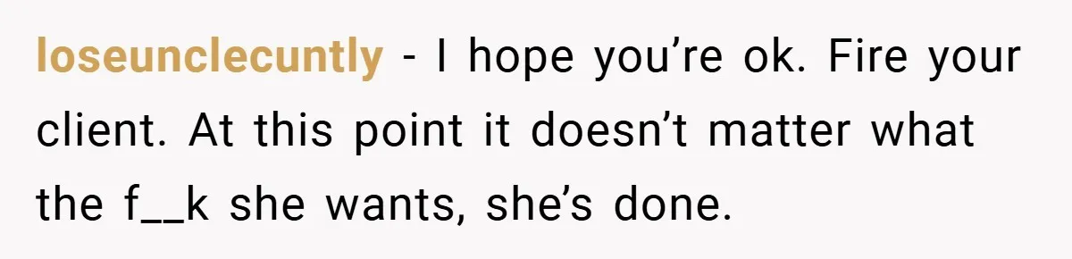 loseunclecuntly − I hope you’re ok. Fire your client. At this point it doesn’t matter what the f__k she wants, she’s done.