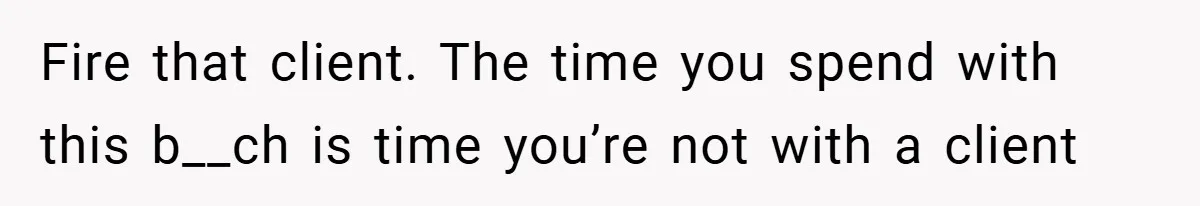 Fire that client. The time you spend with this b__ch is time you’re not with a client
