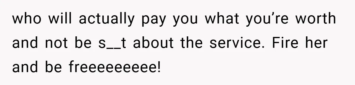 who will actually pay you what you’re worth and not be s__t about the service. Fire her and be freeeeeeeee!