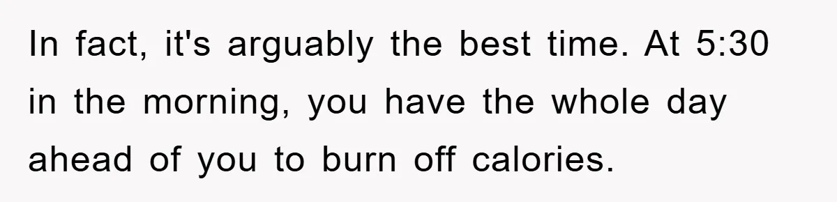 In fact, it's arguably the best time. At 5:30 in the morning, you have the whole day ahead of you to burn off calories.