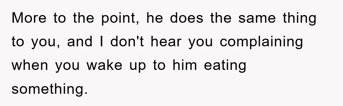 More to the point, he does the same thing to you, and I don't hear you complaining when you wake up to him eating something.
