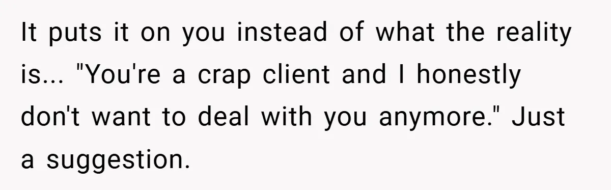 It puts it on you instead of what the reality is... "You're a crap client and I honestly don't want to deal with you anymore." Just a suggestion.