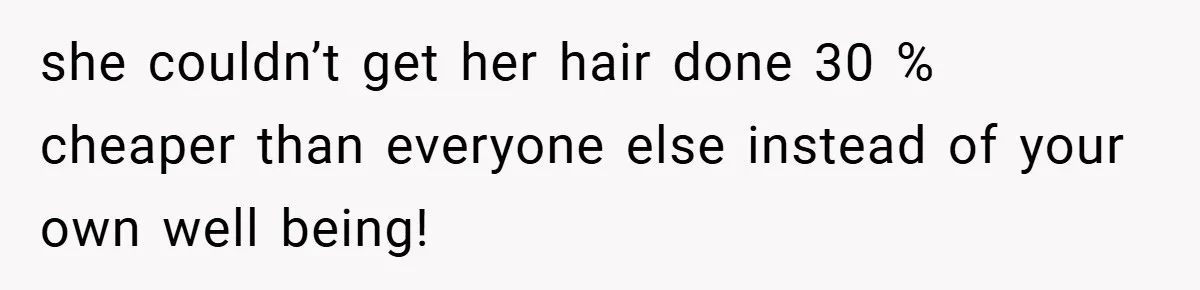 she couldn’t get her hair done 30 % cheaper than everyone else instead of your own well being!