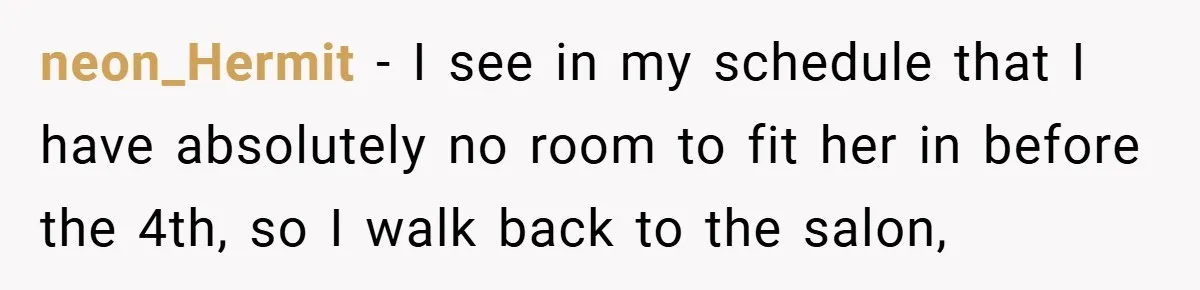 neon_Hermit − I see in my schedule that I have absolutely no room to fit her in before the 4th, so I walk back to the salon,