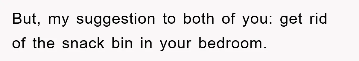 But, my suggestion to both of you: get rid of the snack bin in your bedroom.