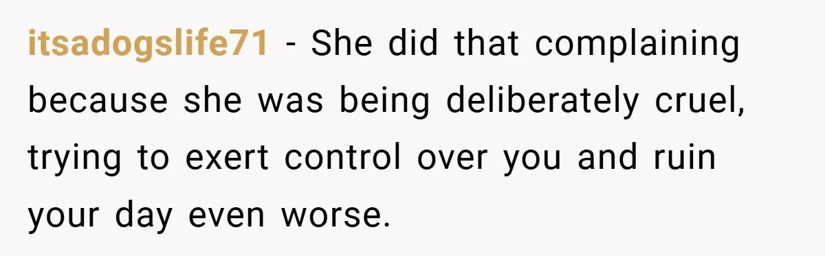 itsadogslife71 − She did that complaining because she was being deliberately cruel, trying to exert control over you and ruin your day even worse.