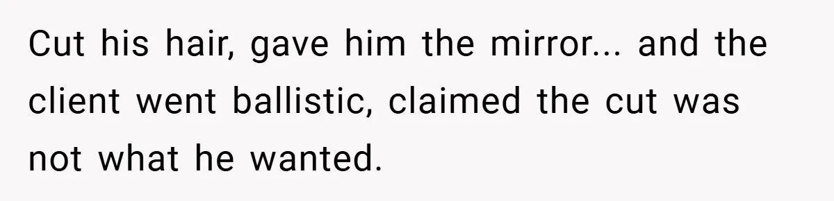 Cut his hair, gave him the mirror... and the client went ballistic, claimed the cut was not what he wanted.