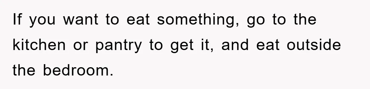 If you want to eat something, go to the kitchen or pantry to get it, and eat outside the bedroom.