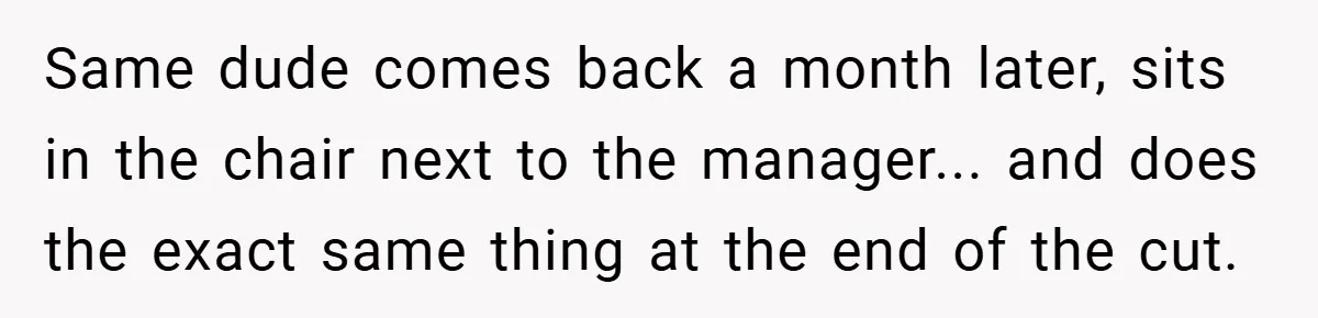 Same dude comes back a month later, sits in the chair next to the manager... and does the exact same thing at the end of the cut.