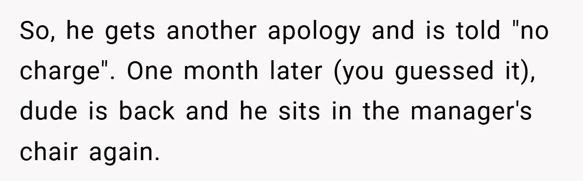 So, he gets another apology and is told "no charge". One month later (you guessed it), dude is back and he sits in the manager's chair again.
