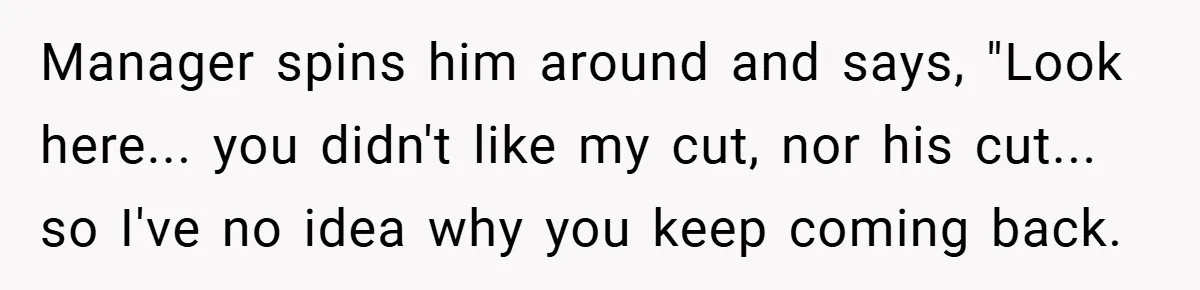 Manager spins him around and says, "Look here... you didn't like my cut, nor his cut... so I've no idea why you keep coming back.