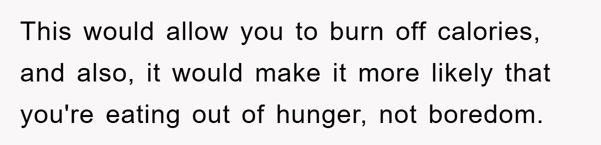 This would allow you to burn off calories, and also, it would make it more likely that you're eating out of hunger, not boredom.