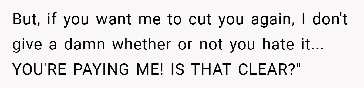But, if you want me to cut you again, I don't give a damn whether or not you hate it... YOU'RE PAYING ME! IS THAT CLEAR?"