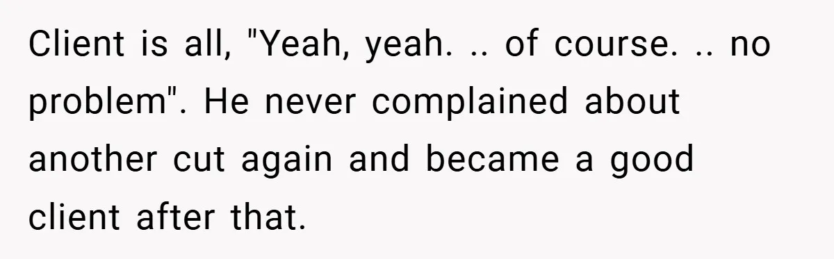 Client is all, "Yeah, yeah. .. of course. .. no problem". He never complained about another cut again and became a good client after that.