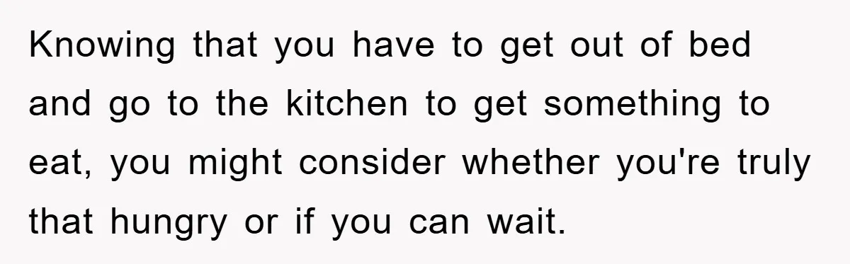 Knowing that you have to get out of bed and go to the kitchen to get something to eat, you might consider whether you're truly that hungry or if you...
