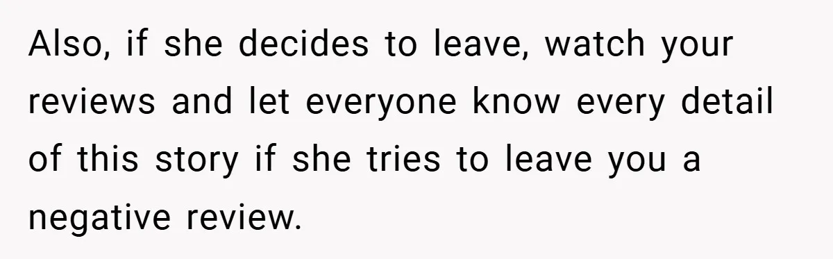 Also, if she decides to leave, watch your reviews and let everyone know every detail of this story if she tries to leave you a negative review.