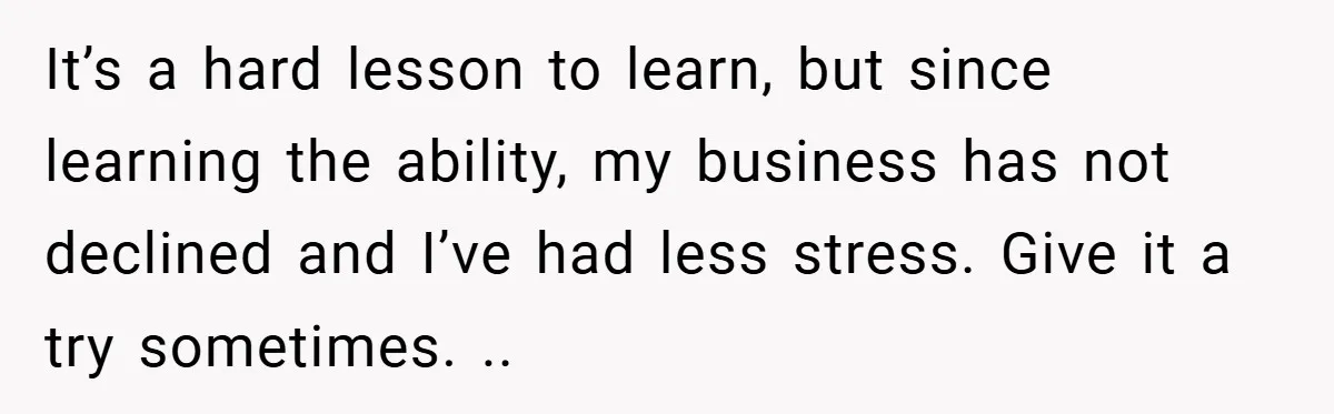 It’s a hard lesson to learn, but since learning the ability, my business has not declined and I’ve had less stress. Give it a try sometimes. ..