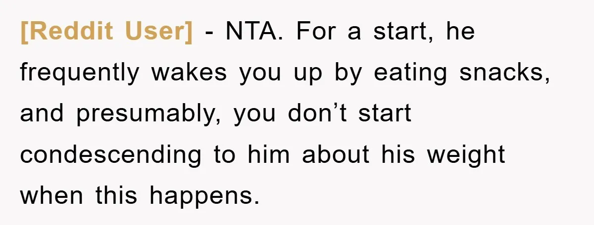 [Reddit User] − NTA. For a start, he frequently wakes you up by eating snacks, and presumably, you don’t start condescending to him about his weight when this happens.