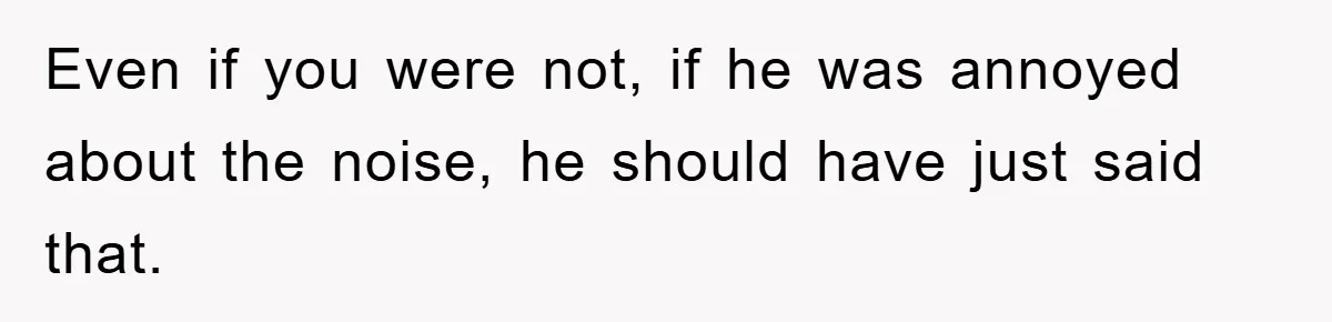 Even if you were not, if he was annoyed about the noise, he should have just said that.