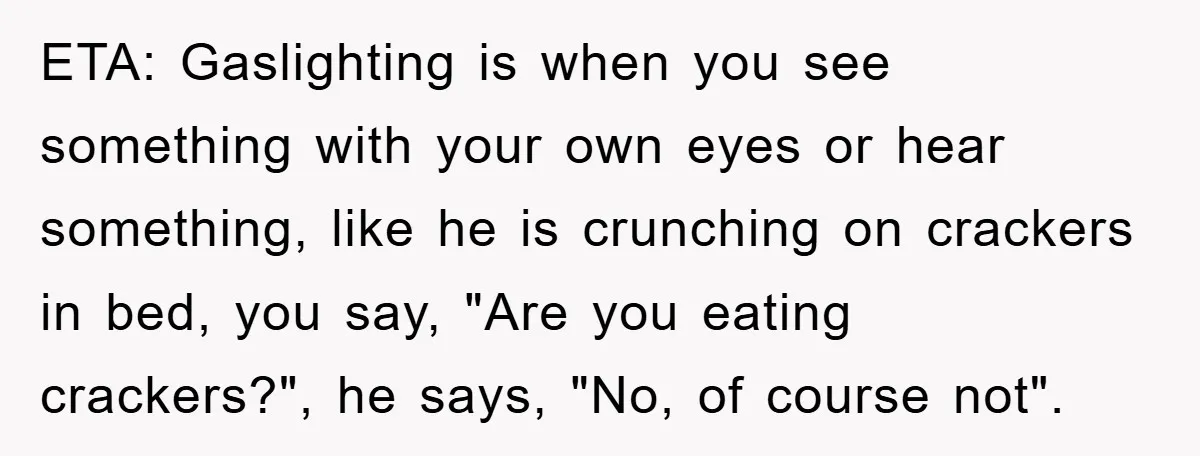 ETA: Gaslighting is when you see something with your own eyes or hear something, like he is crunching on crackers in bed, you say, "Are you eating crackers?", he says,...