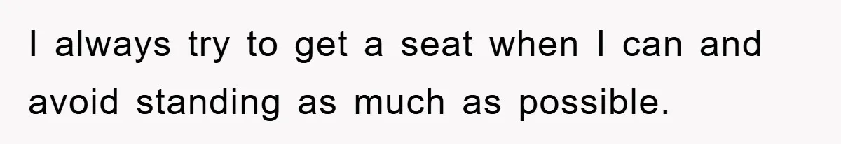 I always try to get a seat when I can and avoid standing as much as possible.