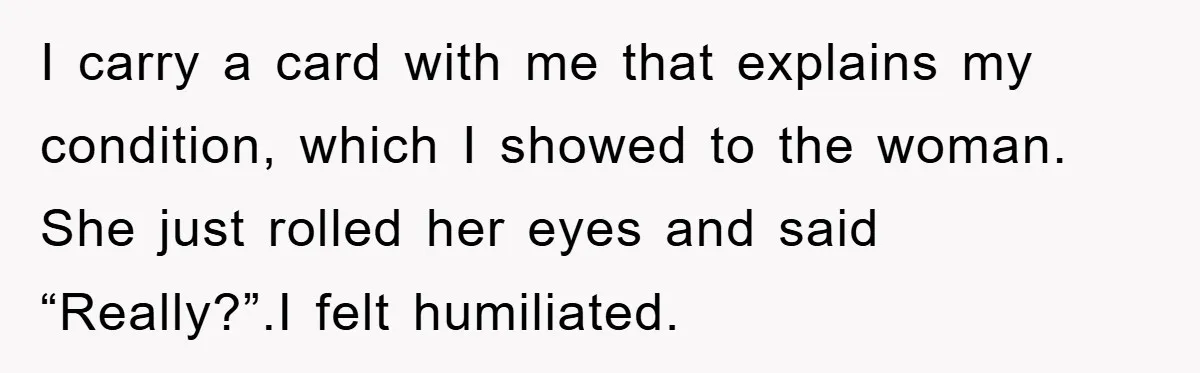 I carry a card with me that explains my condition, which I showed to the woman. She just rolled her eyes and said “Really?”.I felt humiliated.