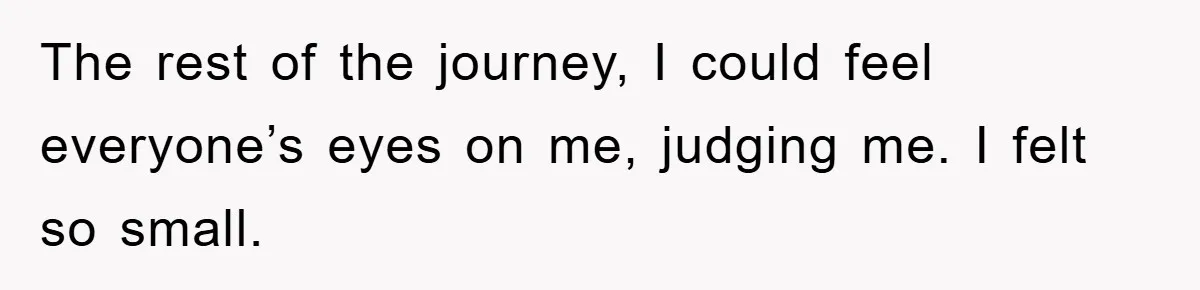 The rest of the journey, I could feel everyone’s eyes on me, judging me. I felt so small.