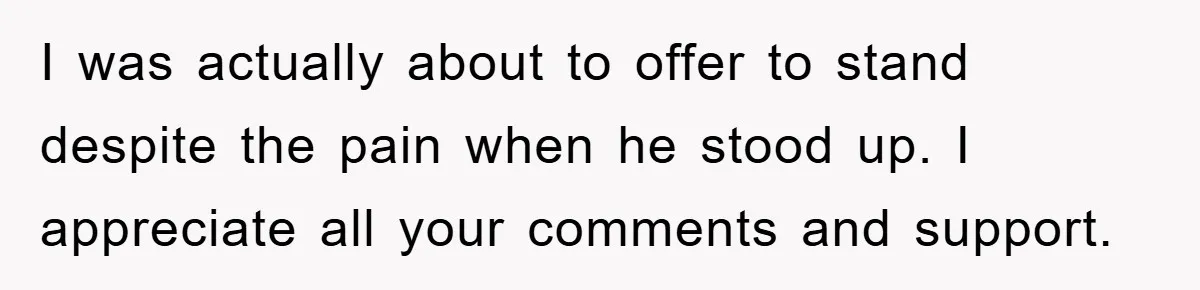 I was actually about to offer to stand despite the pain when he stood up. I appreciate all your comments and support.