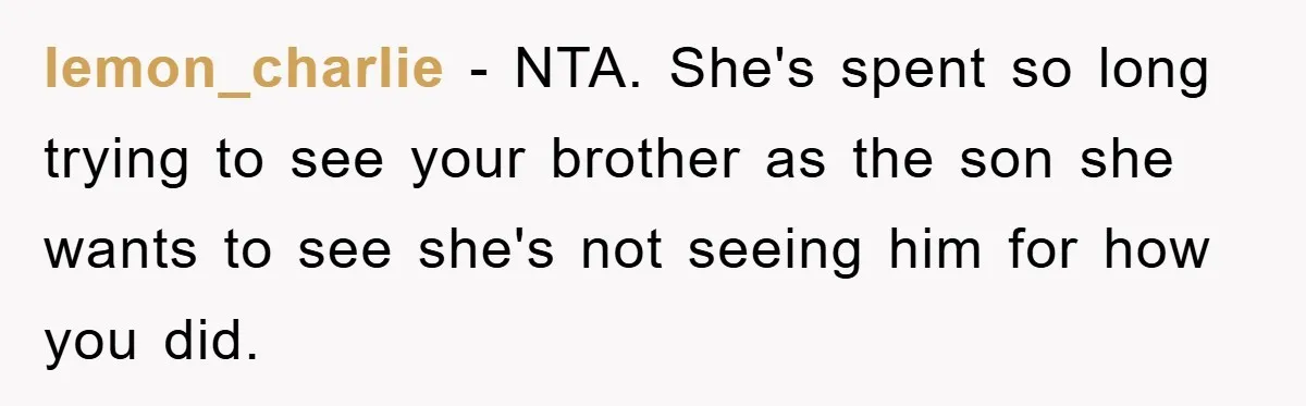 lemon_charlie - NTA. She's spent so long trying to see your brother as the son she wants to see she's not seeing him for how you did.