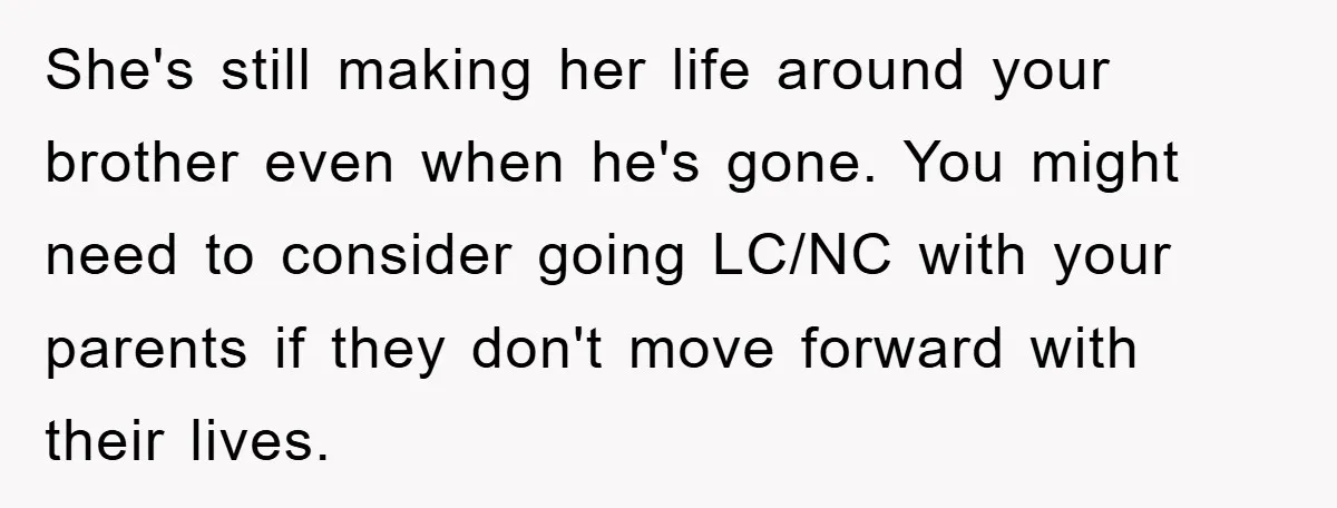 She's still making her life around your brother even when he's gone. You might need to consider going LC/NC with your parents if they don't move forward with their lives.