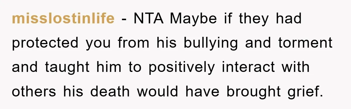 misslostinlife - NTA Maybe if they had protected you from his bullying and torment and taught him to positively interact with others his death would have brought grief.