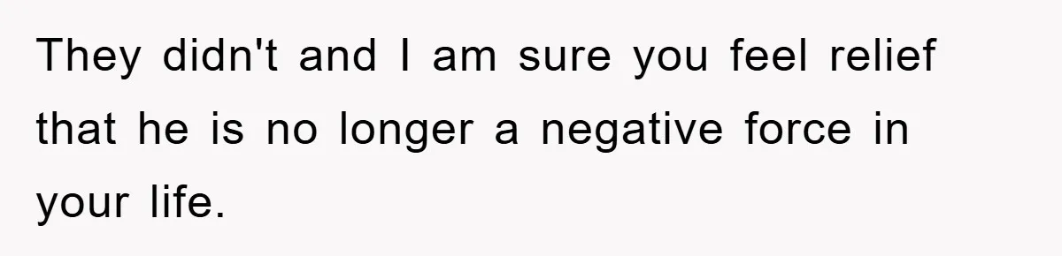 They didn't and I am sure you feel relief that he is no longer a negative force in your life.