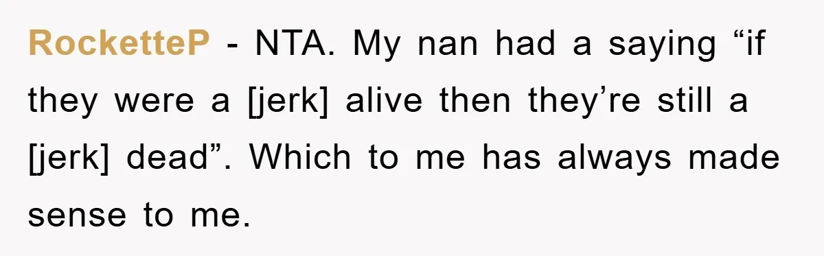 RocketteP - NTA. My nan had a saying “if they were a [jerk] alive then they’re still a [jerk] dead”. Which to me has always made sense to me.