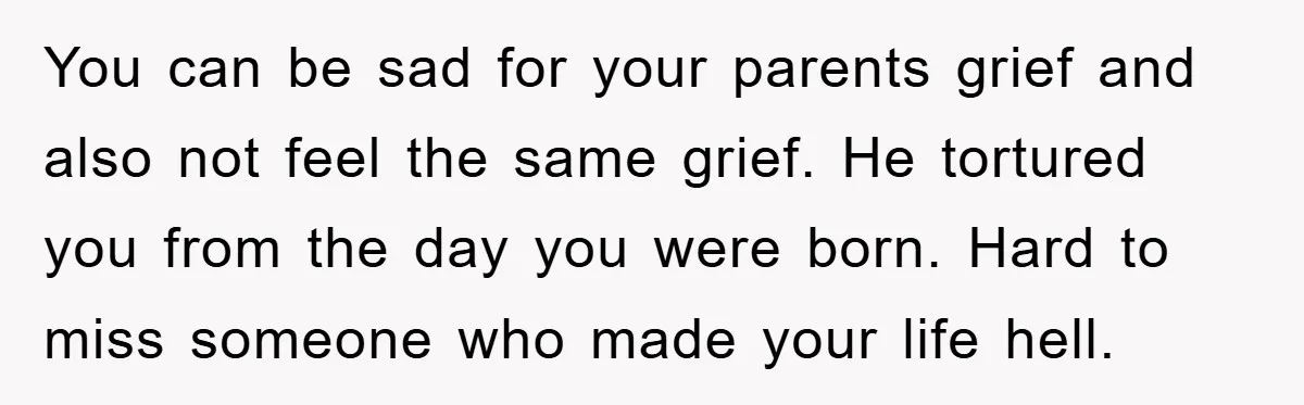 You can be sad for your parents grief and also not feel the same grief. He tortured you from the day you were born. Hard to miss someone who made...