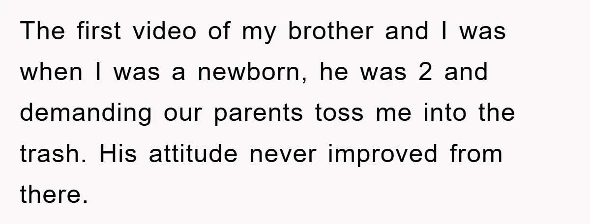 The first video of my brother and I was when I was a newborn, he was 2 and demanding our parents toss me into the trash. His attitude never improved...