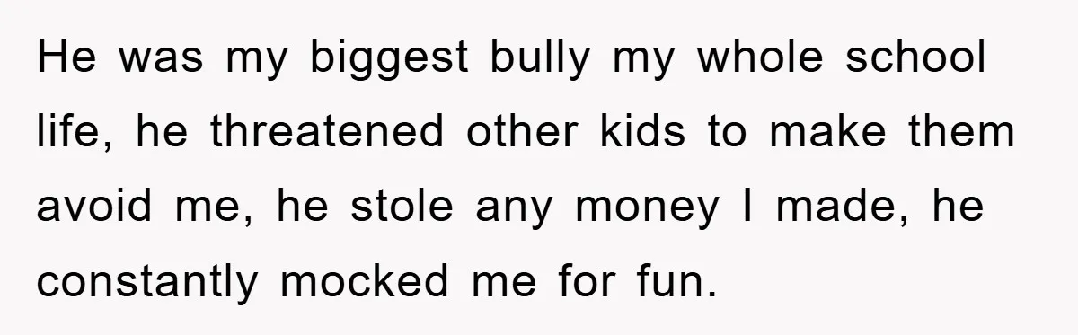 He was my biggest bully my whole school life, he threatened other kids to make them avoid me, he stole any money I made, he constantly mocked me for fun.