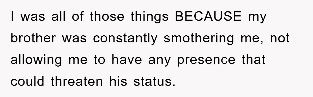 I was all of those things BECAUSE my brother was constantly smothering me, not allowing me to have any presence that could threaten his status.