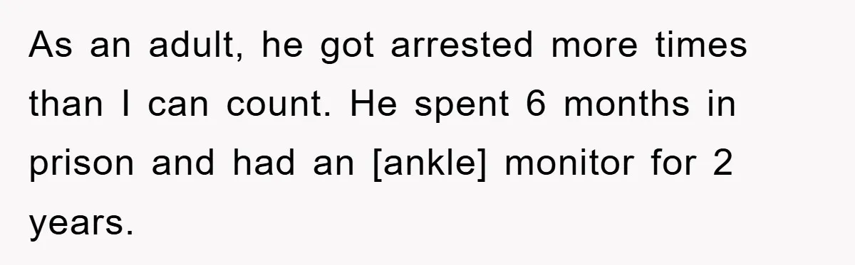 As an adult, he got arrested more times than I can count. He spent 6 months in prison and had an [ankle] monitor for 2 years.