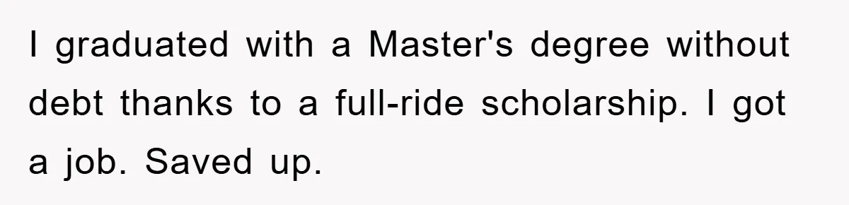 I graduated with a Master's degree without debt thanks to a full-ride scholarship. I got a job. Saved up.