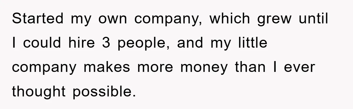 Started my own company, which grew until I could hire 3 people, and my little company makes more money than I ever thought possible.