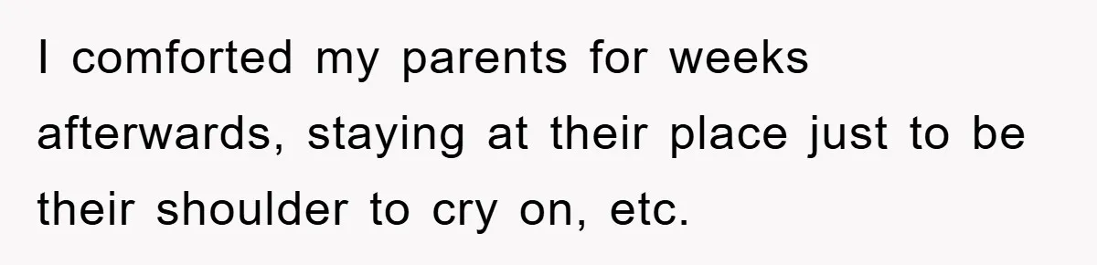 I comforted my parents for weeks afterwards, staying at their place just to be their shoulder to cry on, etc.