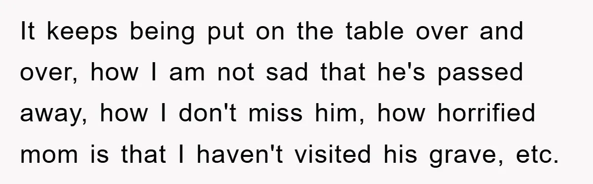 It keeps being put on the table over and over, how I am not sad that he's passed away, how I don't miss him, how horrified mom is that I...