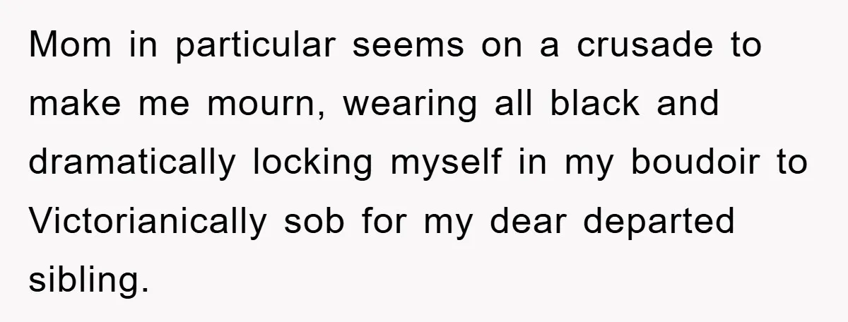 Mom in particular seems on a crusade to make me mourn, wearing all black and dramatically locking myself in my boudoir to Victorianically sob for my dear departed sibling.