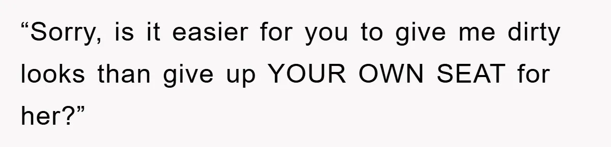 “Sorry, is it easier for you to give me dirty looks than give up YOUR OWN SEAT for her?”