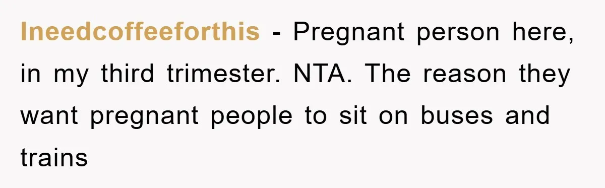 Ineedcoffeeforthis − Pregnant person here, in my third trimester. NTA. The reason they want pregnant people to sit on buses and trains