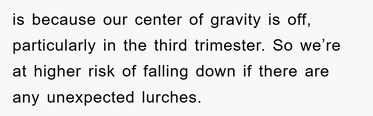 is because our center of gravity is off, particularly in the third trimester. So we’re at higher risk of falling down if there are any unexpected lurches.