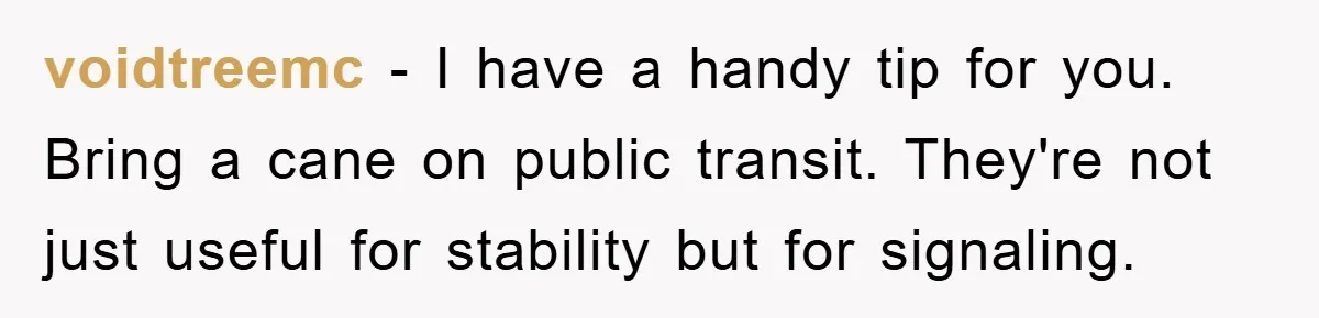 voidtreemc − I have a handy tip for you. Bring a cane on public transit. They're not just useful for stability but for signaling.