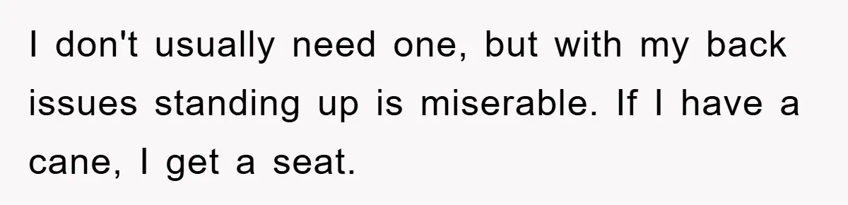 I don't usually need one, but with my back issues standing up is miserable. If I have a cane, I get a seat.